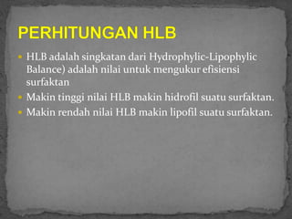  HLB adalah singkatan dari Hydrophylic-Lipophylic
Balance) adalah nilai untuk mengukur efisiensi
surfaktan
 Makin tinggi nilai HLB makin hidrofil suatu surfaktan.
 Makin rendah nilai HLB makin lipofil suatu surfaktan.
 