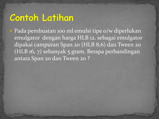  Pada pembuatan 100 ml emulsi tipe o/w diperlukan
emulgator dengan harga HLB 12. sebagai emulgator
dipakai campuran Span 20 (HLB 8,6) dan Tween 20
(HLB 16, 7) sebanyak 5 gram. Berapa perbandingan
antara Span 20 dan Tween 20 ?
 