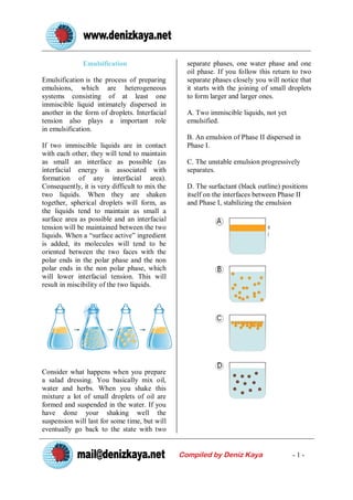 Emulsification                      separate phases, one water phase and one
                                                  oil phase. If you follow this return to two
Emulsification is the process of preparing        separate phases closely you will notice that
emulsions, which are heterogeneous                it starts with the joining of small droplets
systems consisting of at least one                to form larger and larger ones.
immiscible liquid intimately dispersed in
another in the form of droplets. Interfacial      A. Two immiscible liquids, not yet
tension also plays a important role               emulsified.
in emulsification.
                                                  B. An emulsion of Phase II dispersed in
If two immiscible liquids are in contact          Phase I.
with each other, they will tend to maintain
as small an interface as possible (as             C. The unstable emulsion progressively
interfacial energy is associated with             separates.
formation of any interfacial area).
Consequently, it is very difficult to mix the     D. The surfactant (black outline) positions
two liquids. When they are shaken                 itself on the interfaces between Phase II
together, spherical droplets will form, as        and Phase I, stabilizing the emulsion
the liquids tend to maintain as small a
surface area as possible and an interfacial
tension will be maintained between the two
liquids. When a “surface active” ingredient
is added, its molecules will tend to be
oriented between the two faces with the
polar ends in the polar phase and the non
polar ends in the non polar phase, which
will lower interfacial tension. This will
result in miscibility of the two liquids.




Consider what happens when you prepare
a salad dressing. You basically mix oil,
water and herbs. When you shake this
mixture a lot of small droplets of oil are
formed and suspended in the water. If you
have done your shaking well the
suspension will last for some time, but will
eventually go back to the state with two


                                                Compiled by Deniz Kaya                 -1-
 