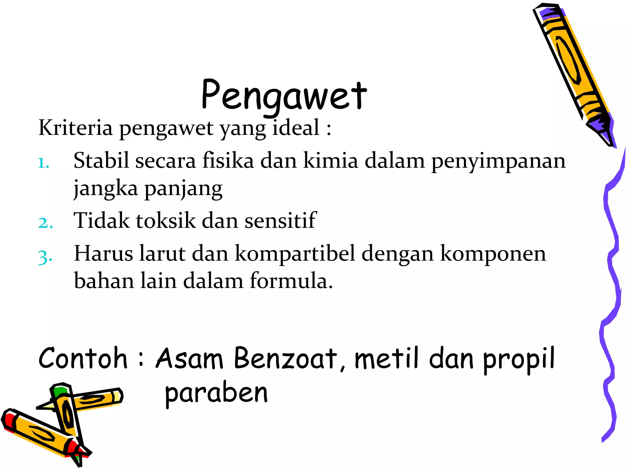 Pengawet

Kriteria pengawet yang ideal :
1. Stabil secara fisika dan kimia dalam penyimpanan
jangka panjang
2. Tidak toksik dan sensitif
3. Harus larut dan kompartibel dengan komponen
bahan lain dalam formula.

Contoh : Asam Benzoat, metil dan propil
paraben

 