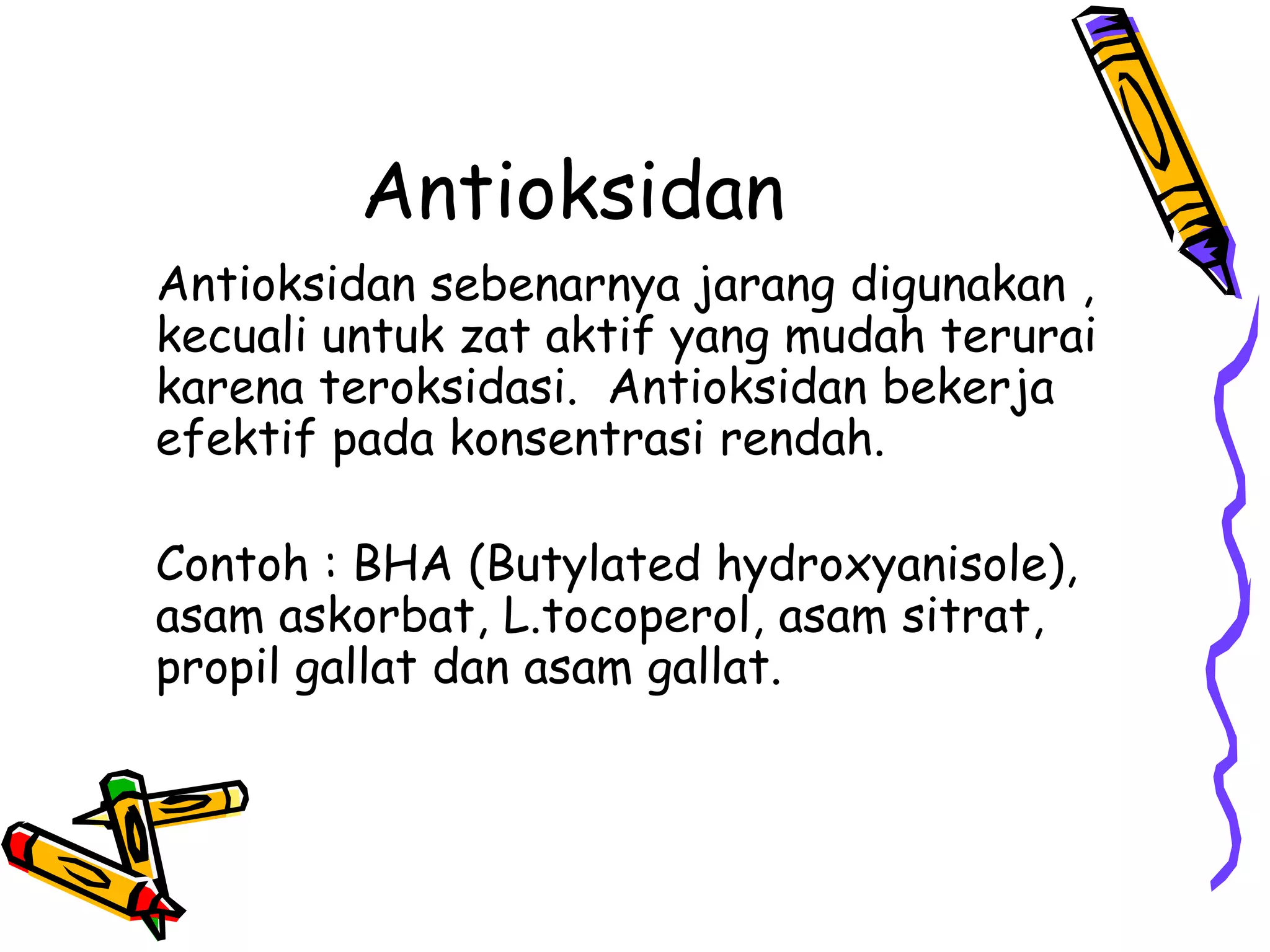 Antioksidan
Antioksidan sebenarnya jarang digunakan ,
kecuali untuk zat aktif yang mudah terurai
karena teroksidasi. Antioksidan bekerja
efektif pada konsentrasi rendah.

Contoh : BHA (Butylated hydroxyanisole),
asam askorbat, L.tocoperol, asam sitrat,
propil gallat dan asam gallat.

 