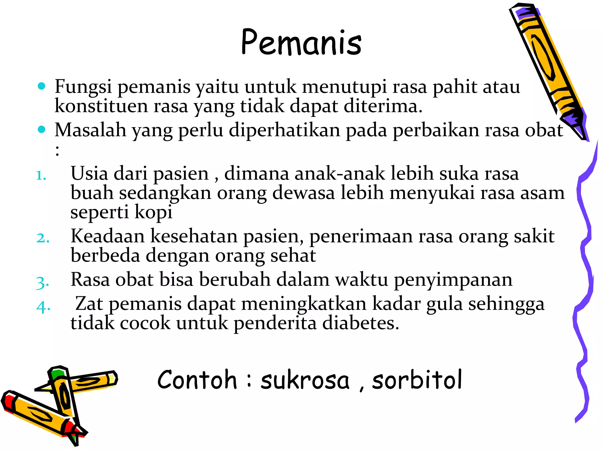 Pemanis
 Fungsi pemanis yaitu untuk menutupi rasa pahit atau

konstituen rasa yang tidak dapat diterima.
 Masalah yang perlu diperhatikan pada perbaikan rasa obat
:
1. Usia dari pasien , dimana anak-anak lebih suka rasa
buah sedangkan orang dewasa lebih menyukai rasa asam
seperti kopi
2. Keadaan kesehatan pasien, penerimaan rasa orang sakit
berbeda dengan orang sehat
3. Rasa obat bisa berubah dalam waktu penyimpanan
4. Zat pemanis dapat meningkatkan kadar gula sehingga
tidak cocok untuk penderita diabetes.

Contoh : sukrosa , sorbitol

 