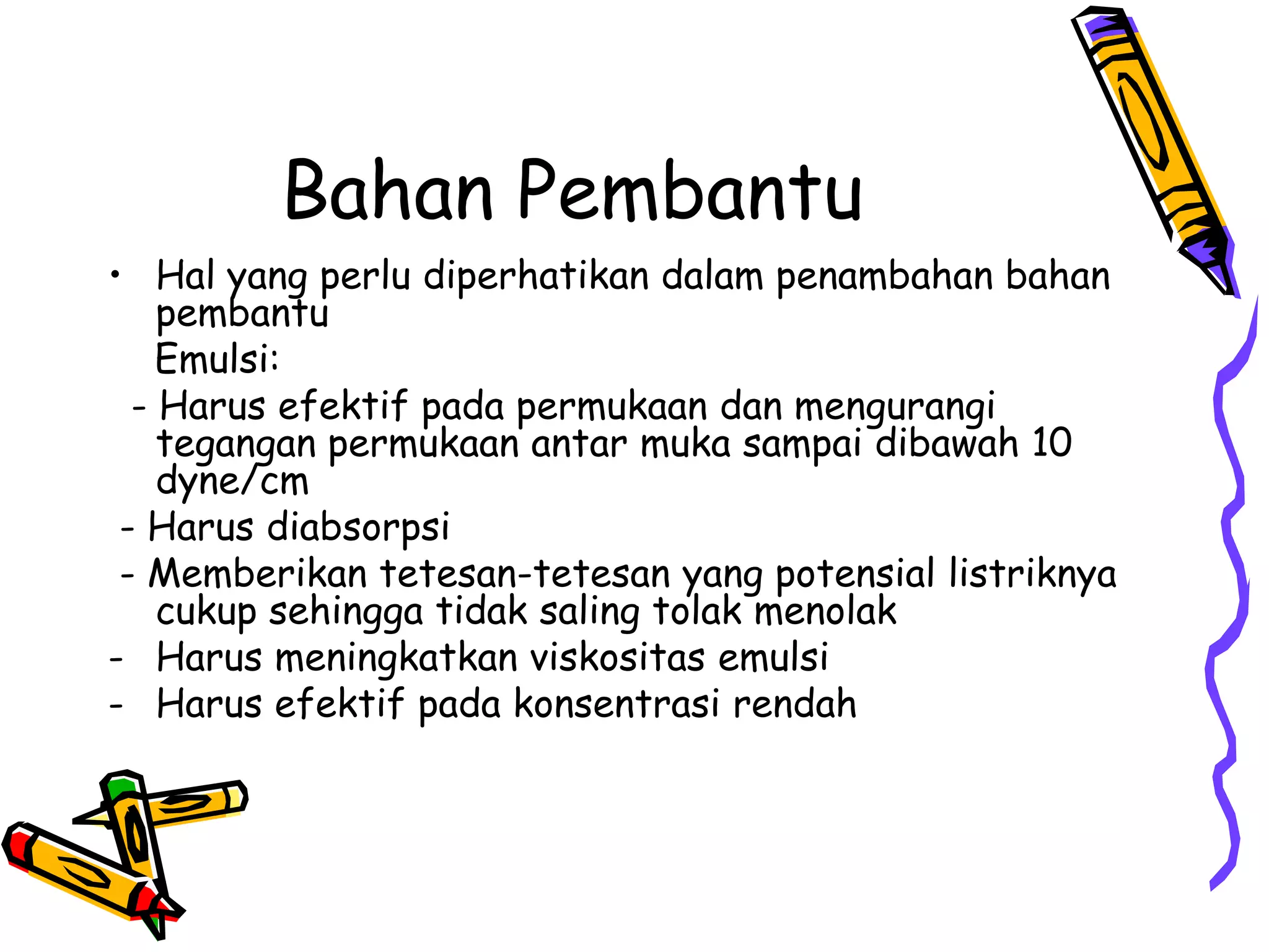 Bahan Pembantu
• Hal yang perlu diperhatikan dalam penambahan bahan
pembantu
Emulsi:
- Harus efektif pada permukaan dan mengurangi
tegangan permukaan antar muka sampai dibawah 10
dyne/cm
- Harus diabsorpsi
- Memberikan tetesan-tetesan yang potensial listriknya
cukup sehingga tidak saling tolak menolak
- Harus meningkatkan viskositas emulsi
- Harus efektif pada konsentrasi rendah

 