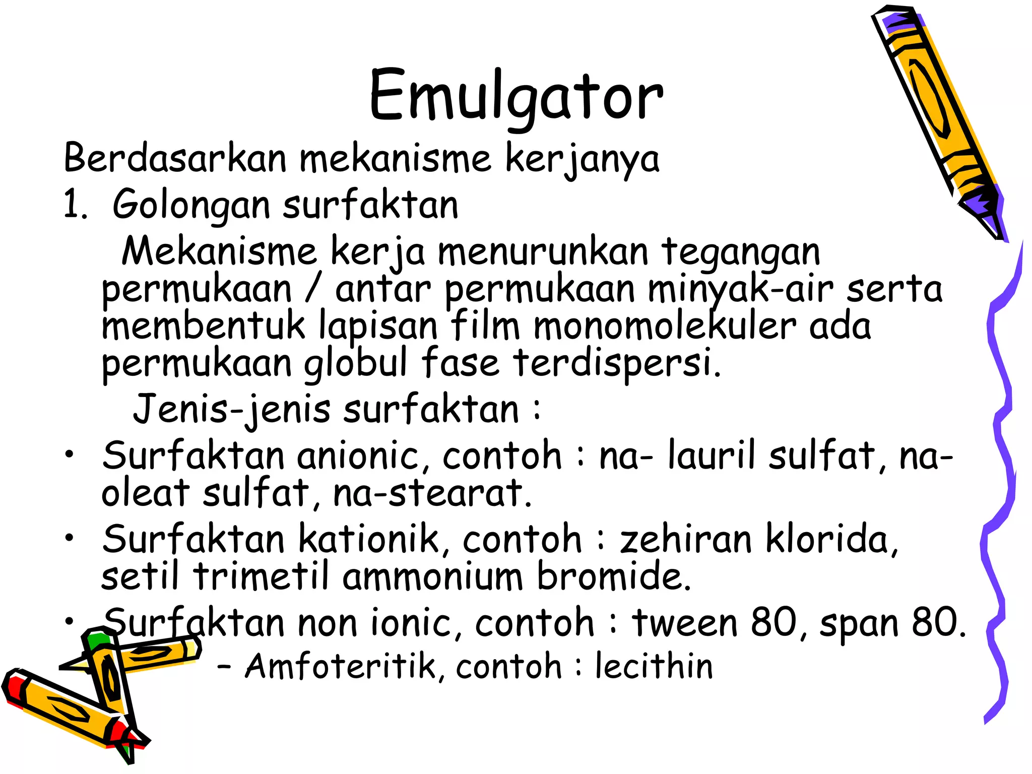 Emulgator

Berdasarkan mekanisme kerjanya
1. Golongan surfaktan
Mekanisme kerja menurunkan tegangan
permukaan / antar permukaan minyak-air serta
membentuk lapisan film monomolekuler ada
permukaan globul fase terdispersi.
Jenis-jenis surfaktan :
• Surfaktan anionic, contoh : na- lauril sulfat, naoleat sulfat, na-stearat.
• Surfaktan kationik, contoh : zehiran klorida,
setil trimetil ammonium bromide.
• Surfaktan non ionic, contoh : tween 80, span 80.
– Amfoteritik, contoh : lecithin

 