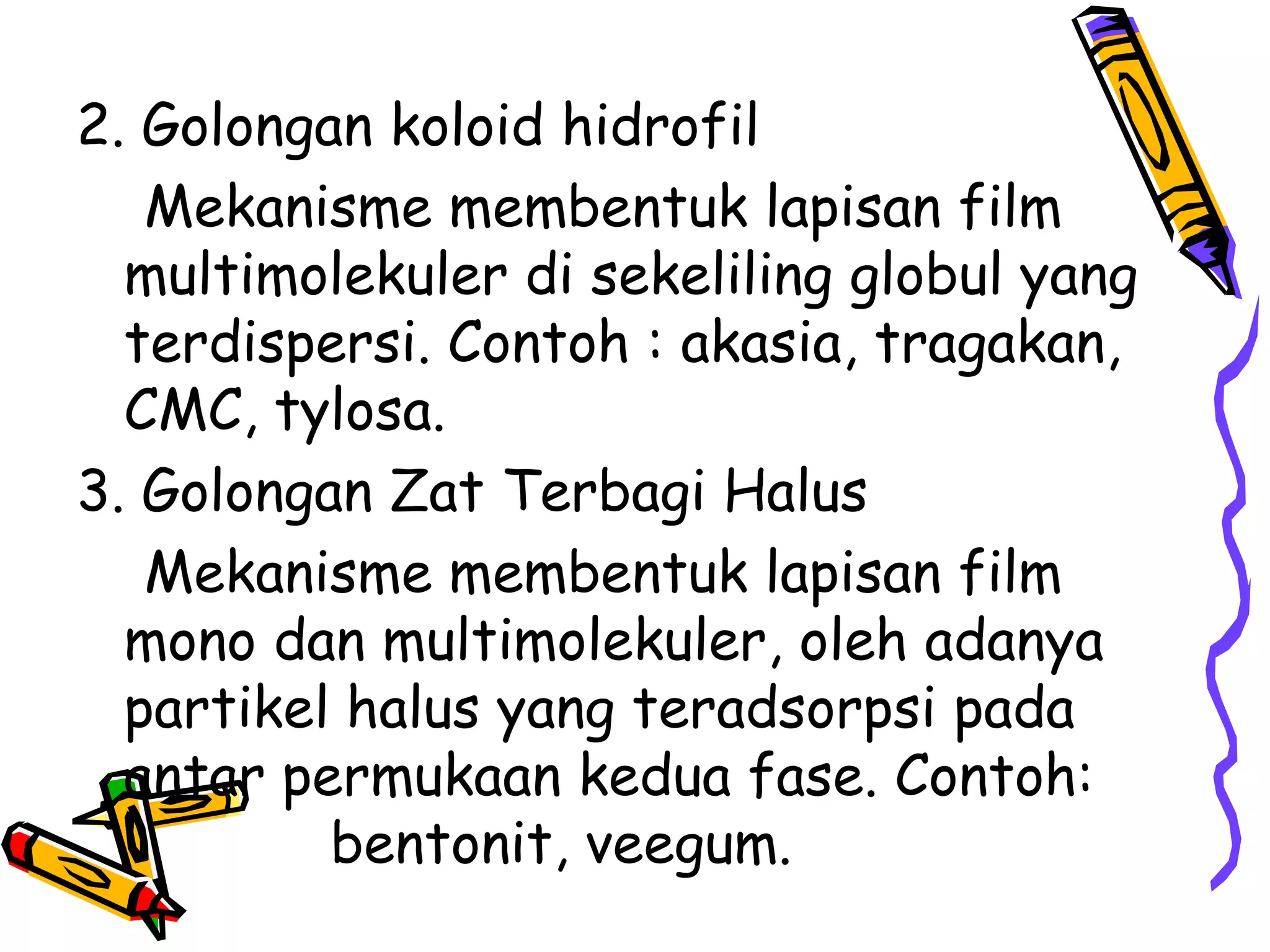 2. Golongan koloid hidrofil
Mekanisme membentuk lapisan film
multimolekuler di sekeliling globul yang
terdispersi. Contoh : akasia, tragakan,
CMC, tylosa.
3. Golongan Zat Terbagi Halus
Mekanisme membentuk lapisan film
mono dan multimolekuler, oleh adanya
partikel halus yang teradsorpsi pada
antar permukaan kedua fase. Contoh:
bentonit, veegum.

 