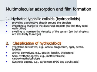 Multimolecular adsorption and film formation 1.  Hydrated lyophilic colloids (hydrocolloids) providing a protective sheath around the droplets  imparting a charge to the dispersed droplets (so that they repel each other)  swelling to increase the viscosity of the system (so that droplets are less likely to merge)   2.  Classification of hydrocolloids vegetable derivatives, e.g., acacia, tragacanth, agar, pectin, lecithin  animal derivatives, e.g., gelatin, lanolin, cholesterol  Semi-synthetic agents, e.g., methylcellulose, carboxymethylcellulose  Synthetic agents, e.g., carbomers (PEG and acrylic acid) 