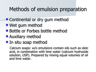 Methods of emulsion preparation Continental or dry gum method Wet gum method Bottle or Forbes bottle method Auxiliary method In situ soap method Calcium soaps: w/o emulsions contain oils such as oleic acid, in combination with lime water (calcium hydroxide solution, USP). Prepared by mixing equal volumes of oil and lime water. 