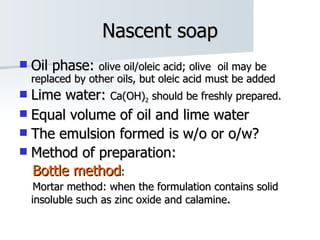 Nascent soap Oil phase:  olive oil/oleic acid; olive  oil may be replaced by other oils, but oleic acid must be added Lime water:  Ca(OH) 2  should be freshly prepared.  Equal volume of oil and lime water The emulsion formed is w/o or o/w? Method of preparation: Bottle method : Mortar method: when the formulation contains solid insoluble such as zinc oxide and calamine .   