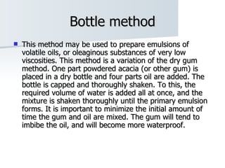 Bottle method This method may be used to prepare emulsions of volatile oils, or oleaginous substances of very low viscosities. This method is a variation of the dry gum method. One part powdered acacia (or other gum) is placed in a dry bottle and four parts oil are added. The bottle is capped and thoroughly shaken. To this, the required volume of water is added all at once, and the mixture is shaken thoroughly until the primary emulsion forms. It is important to minimize the initial amount of time the gum and oil are mixed. The gum will tend to imbibe the oil, and will become more waterproof.  