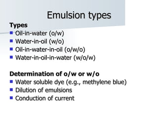 Emulsion types Types Oil-in-water (o/w) Water-in-oil (w/o) Oil-in-water-in-oil (o/w/o) Water-in-oil-in-water (w/o/w) Determination of o/w or w/o Water soluble dye (e.g., methylene blue) Dilution of emulsions Conduction of current 