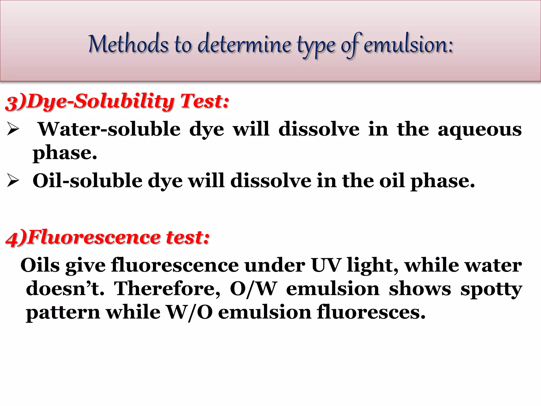 3)Dye-Solubility Test:
 Water-soluble dye will dissolve in the aqueous
phase.
 Oil-soluble dye will dissolve in the oil phase.
4)Fluorescence test:
Oils give fluorescence under UV light, while water
doesn’t. Therefore, O/W emulsion shows spotty
pattern while W/O emulsion fluoresces.
Methods to determine type of emulsion:
 