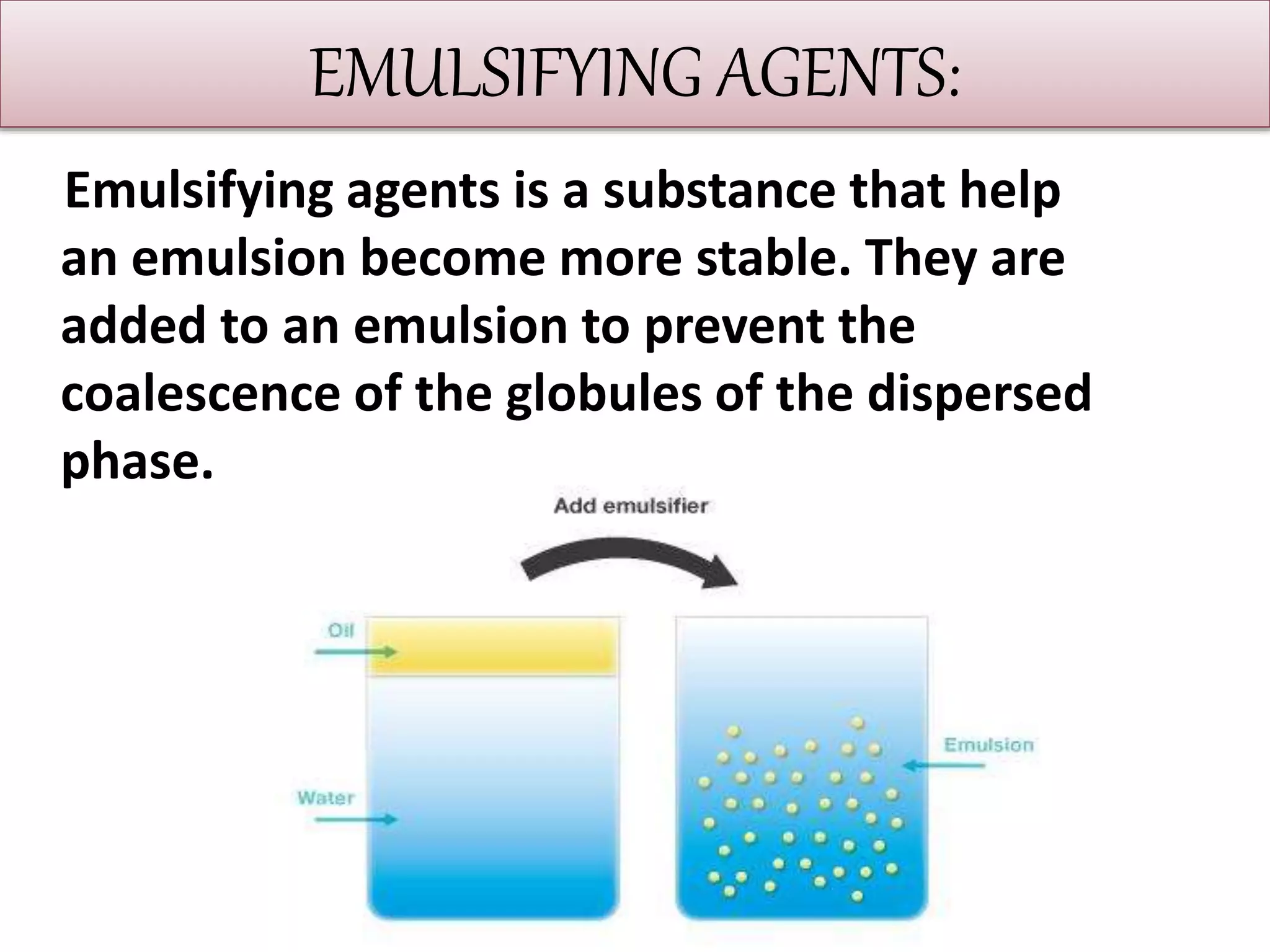 EMULSIFYING AGENTS:
Emulsifying agents is a substance that help
an emulsion become more stable. They are
added to an emulsion to prevent the
coalescence of the globules of the dispersed
phase.
 