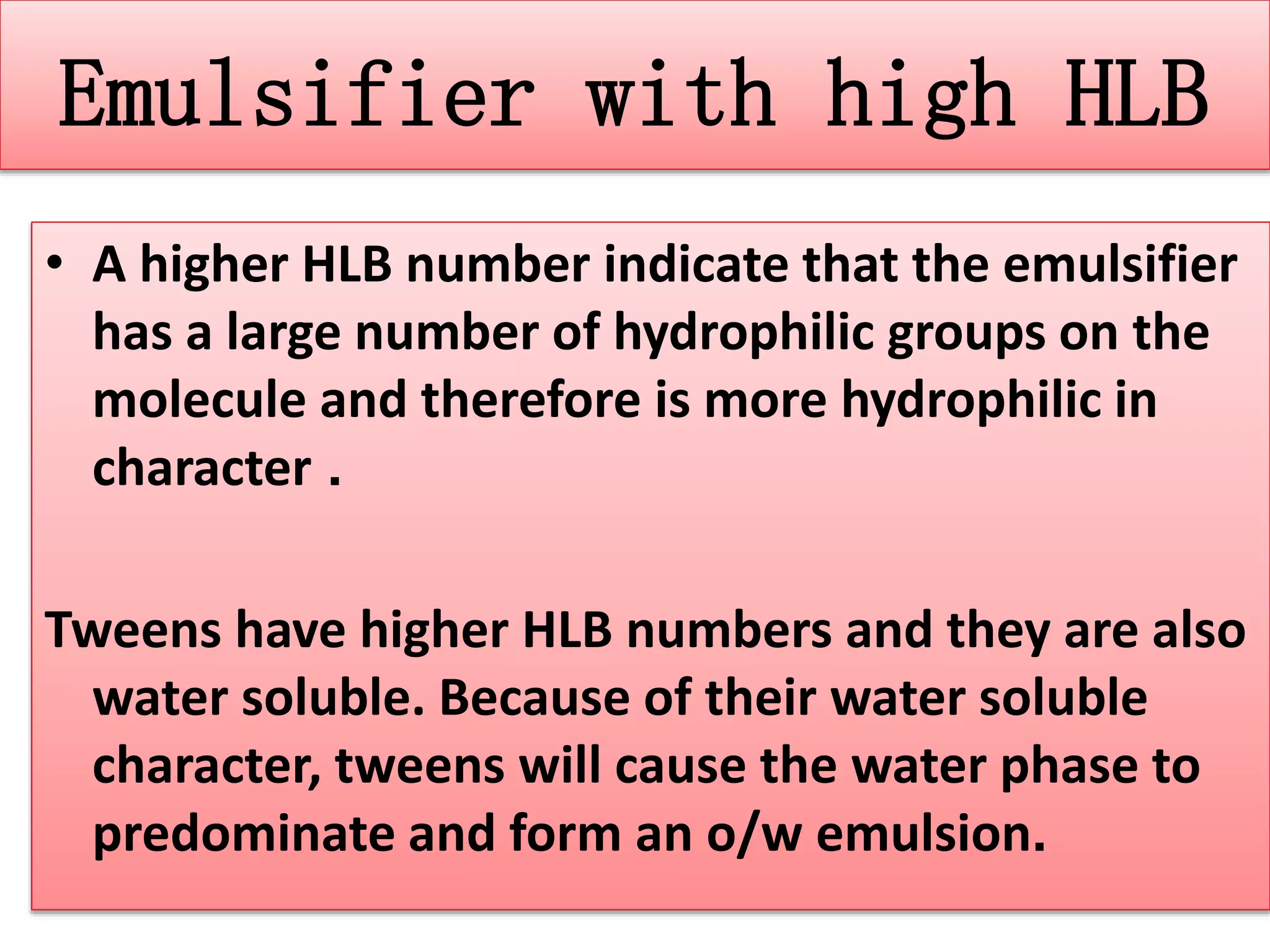 Emulsifier with high HLB
• A higher HLB number indicate that the emulsifier
has a large number of hydrophilic groups on the
molecule and therefore is more hydrophilic in
character .
Tweens have higher HLB numbers and they are also
water soluble. Because of their water soluble
character, tweens will cause the water phase to
predominate and form an o/w emulsion.
 