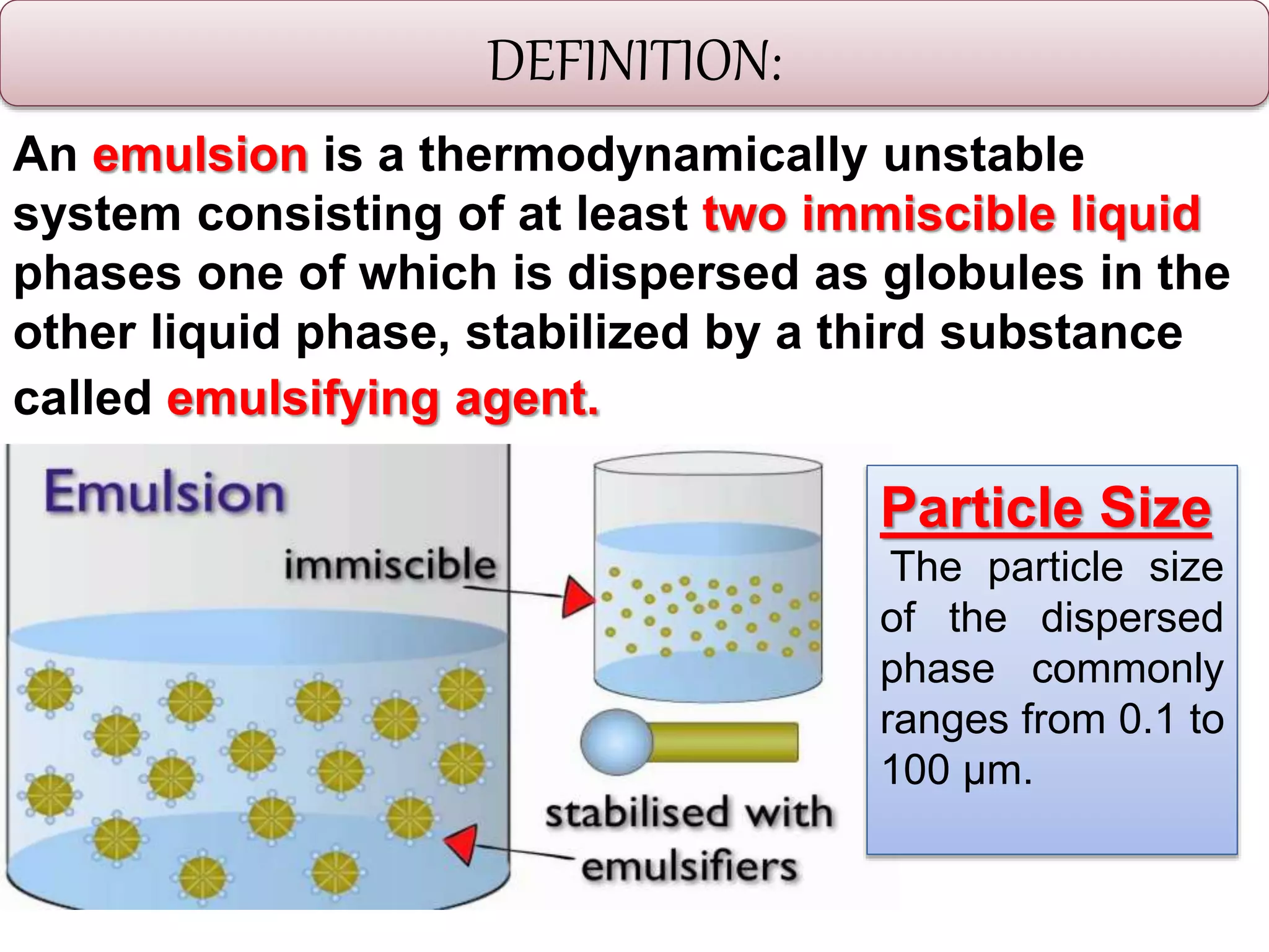 DEFINITION:
An emulsion is a thermodynamically unstable
system consisting of at least two immiscible liquid
phases one of which is dispersed as globules in the
other liquid phase, stabilized by a third substance
called emulsifying agent.
Particle Size
The particle size
of the dispersed
phase commonly
ranges from 0.1 to
100 μm.
 