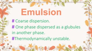 Emulsion
# Coarse dispersion.
# One phase dispersed as a glubules
in another phase.
#Thermodynamically unstable.
 