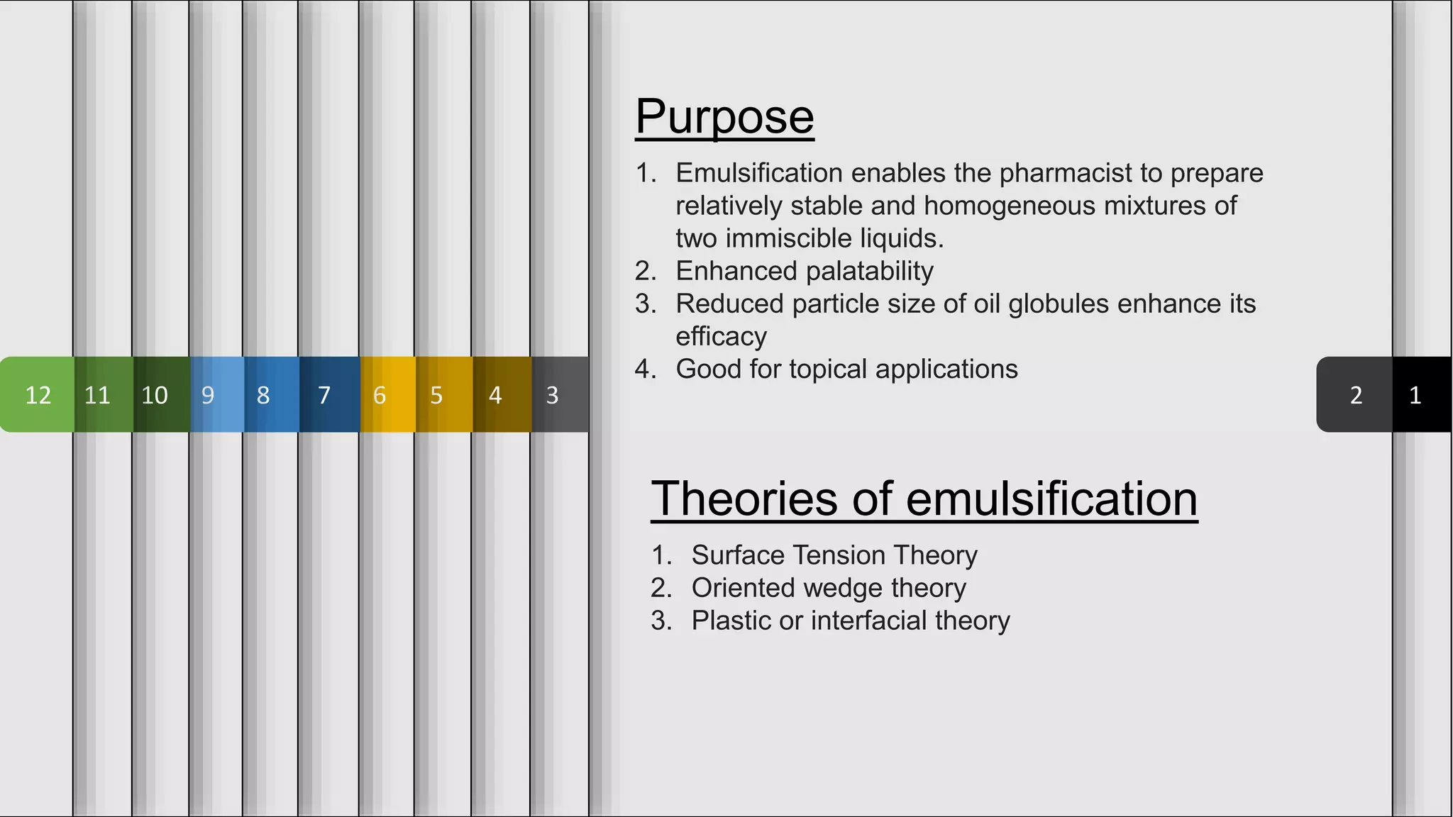 1
2
3
4
5
6
7
8
9
10
11
12
Purpose
1. Emulsification enables the pharmacist to prepare
relatively stable and homogeneous mixtures of
two immiscible liquids.
2. Enhanced palatability
3. Reduced particle size of oil globules enhance its
efficacy
4. Good for topical applications
Theories of emulsification
1. Surface Tension Theory
2. Oriented wedge theory
3. Plastic or interfacial theory
 