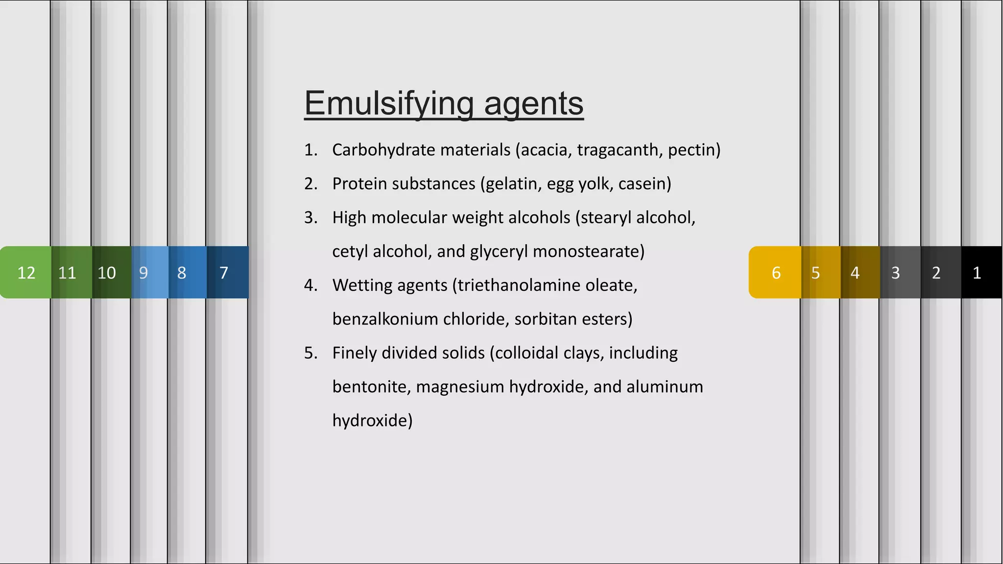 1
2
3
4
5
6
7
8
9
10
11
12
Emulsifying agents
1. Carbohydrate materials (acacia, tragacanth, pectin)
2. Protein substances (gelatin, egg yolk, casein)
3. High molecular weight alcohols (stearyl alcohol,
cetyl alcohol, and glyceryl monostearate)
4. Wetting agents (triethanolamine oleate,
benzalkonium chloride, sorbitan esters)
5. Finely divided solids (colloidal clays, including
bentonite, magnesium hydroxide, and aluminum
hydroxide)
 