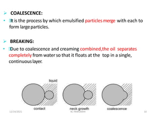  COALESCENCE:
• Itis the process by which emulsified particlesmerge with each to
form largeparticles.
12/14/2021 KC PANIGRAHI 10
 BREAKING:
• Due to coalescence and creaming combined,the oil separates
completely from waterso that it floats at the top in a single,
continuouslayer.
 