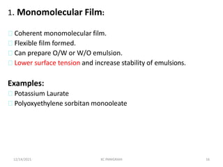 1. Monomolecular Film:
Coherent monomolecular film.
Flexible film formed.
Can prepare O/W or W/O emulsion.
Lower surface tension and increase stability of emulsions.
Examples:
Potassium Laurate
Polyoxyethylene sorbitan monooleate
12/14/2021 KC PANIGRAHI 16
 