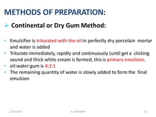 METHODS OF PREPARATION:
 Continental or Dry Gum Method:
• Emulsifier is triturated with the oil in perfectly dry porcelain mortar
and water is added
• Triturate immediately, rapidly and continuously (until get a clicking
sound and thick white cream is formed, this is primary emulsion.
• oil:water:gum is 4:2:1
• The remaining quantity of water is slowly added to form the final
emulsion
12/14/2021 KC PANIGRAHI 19
 