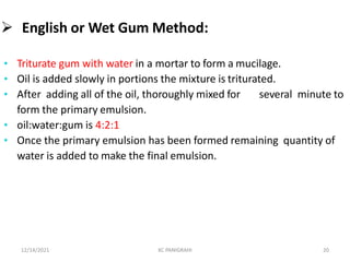  English or Wet Gum Method:
• Triturate gum with water in a mortar to form a mucilage.
• Oil is added slowly in portions the mixture is triturated.
• After adding all of the oil, thoroughly mixed for several minute to
form the primary emulsion.
• oil:water:gum is 4:2:1
• Once the primary emulsion has been formed remaining quantity of
water is added to make the final emulsion.
12/14/2021 KC PANIGRAHI 20
 