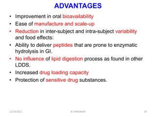 ADVANTAGES
• Improvement in oral bioavailability
• Ease of manufacture and scale-up
• Reduction in inter-subject and intra-subject variability
and food effects:
• Ability to deliver peptides that are prone to enzymatic
hydrolysis in GI.
• No influence of lipid digestion process as found in other
LDDS.
• Increased drug loading capacity
• Protection of sensitive drug substances.
29
12/14/2021 KC PANIGRAHI
 