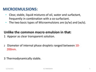 MICROEMULSIONS:
• Clear, stable, liquid mixtures of oil, water and surfactant,
frequently in combination with a co-surfactant.
• The two basic types of Microemulsions are (o/w) and (w/o).
Unlike the common macro emulsion in that:
1 Appear as clear transparent solution.
2 Diameter of internal phase droplets ranged between 10-
200nm.
3 Thermodynamically stable.
12/14/2021 KC PANIGRAHI 5
 