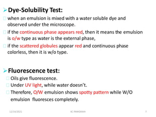 Dye-Solubility Test:
when an emulsion is mixed with a water soluble dye and
observed under the microscope.
if the continuous phase appears red, then it means the emulsion
is o/w type as water is the external phase,
if the scattered globules appear red and continuous phase
colorless, then it is w/o type.
12/14/2021 KC PANIGRAHI 7
Fluorescence test:
Oils give fluorescence.
Under UV light, while water doesn’t.
Therefore, O/W emulsion shows spotty pattern while W/O
emulsion fluoresces completely.
 