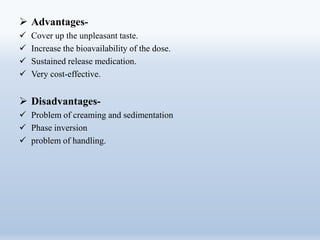  Advantages-
 Cover up the unpleasant taste.
 Increase the bioavailability of the dose.
 Sustained release medication.
 Very cost-effective.
 Disadvantages-
 Problem of creaming and sedimentation
 Phase inversion
 problem of handling.
 