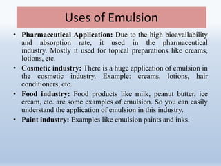Uses of Emulsion
• Pharmaceutical Application: Due to the high bioavailability
and absorption rate, it used in the pharmaceutical
industry. Mostly it used for topical preparations like creams,
lotions, etc.
• Cosmetic industry: There is a huge application of emulsion in
the cosmetic industry. Example: creams, lotions, hair
conditioners, etc.
• Food industry: Food products like milk, peanut butter, ice
cream, etc. are some examples of emulsion. So you can easily
understand the application of emulsion in this industry.
• Paint industry: Examples like emulsion paints and inks.
 
