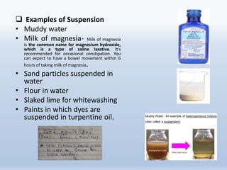  Examples of Suspension
• Muddy water
• Milk of magnesia- Milk of magnesia
is the common name for magnesium hydroxide,
which is a type of saline laxative. It's
recommended for occasional constipation. You
can expect to have a bowel movement within 6
hours of taking milk of magnesia.
• Sand particles suspended in
water
• Flour in water
• Slaked lime for whitewashing
• Paints in which dyes are
suspended in turpentine oil.
 