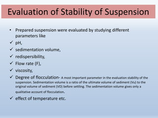 Evaluation of Stability of Suspension
• Prepared suspension were evaluated by studying different
parameters like
 pH,
 sedimentation volume,
 redispersibility,
 Flow rate (F),
 viscosity,
 Degree of flocculation- A most important parameter in the evaluation stability of the
suspension. Sedimentation volume is a ratio of the ultimate volume of sediment (Vu) to the
original volume of sediment (VO) before settling. The sedimentation volume gives only a
qualitative account of flocculation.
 effect of temperature etc.
 