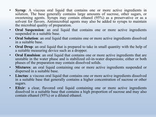 • Syrup: A viscous oral liquid that contains one or more active ingredients in
solution. The base generally contains large amounts of sucrose, other sugars, or
sweetening agents. Syrups may contain ethanol (95%) as a preservative or as a
solvent for flavors. Antimicrobial agents may also be added to syrups to maintain
the microbial quality of preparation.
• Oral Suspension: an oral liquid that contains one or more active ingredients
suspended in a suitable base.
• Oral Solution: an oral liquid that contains one or more active ingredients dissolved
in a suitable base.
• Oral Drop: an oral liquid that is prepared to take in small quantity with the help of
a suitable measuring device such as a dropper.
• Oral Emulsion: an oral liquid that contains one or more active ingredients that are
unstable in the water phase and is stabilized oil-in-water dispersions; either or both
phases of the preparation may contain dissolved solids.
• Mixtures: an oral liquid containing one or more active ingredients suspended or
dispersed in a suitable base.
• Linctus: a viscous oral liquid that contains one or more active ingredients dissolved
in a suitable base that generally contains a higher concentration of sucrose or other
sugars.
• Elixir: a clear, flavored oral liquid containing one or more active ingredients
dissolved in a suitable base that contains a high proportion of sucrose and may also
contain ethanol (95%) or a diluted ethanol.
 
