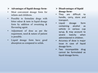  Advantages of liquid dosage form-
• Most convenient dosage form for
infants and childrens.
• Possible to formulate drugs with
bitter odour & taste in liquid dosage
form by addition of sweetning &
flavouring agent.
• Adjustment of dose as per the
requirment, need & nature of patient
is possible.
• Liquid dosage form have good
absorption as compared to solids.
 Disadvantages of liquid
dosage form-
• They are difficult to
handle, carry, store and
transport.
• Liquid dosage form
containing alcohol as
vehicle in various cup
syrup, & may account to
severe toxicity when
administered in children.
• Accuracy of dose is major
issue in case of liquid
dosage form.
• Two incompatible drug
cannot be formulated as
liquid dosage forms.
 