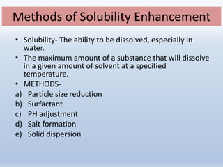 Methods of Solubility Enhancement
• Solubility- The ability to be dissolved, especially in
water.
• The maximum amount of a substance that will dissolve
in a given amount of solvent at a specified
temperature.
• METHODS-
a) Particle size reduction
b) Surfactant
c) PH adjustment
d) Salt formation
e) Solid dispersion
 