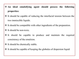  An ideal emulsifying agent should possess the following
properties:
 It should be capable of reducing the interfacial tension between the
two immiscible liquids.
 It should be compatible with other ingredients of the preparation.
 It should be non-toxic.
 It should be capable to produce and maintain the required
consistency of the emulsion.
 It should be chemically stable.
 It should be capable of keeping the globules of dispersion liquid
 