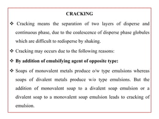 CRACKING
 Cracking means the separation of two layers of disperse and
continuous phase, due to the coalescence of disperse phase globules
which are difficult to redisperse by shaking.
 Cracking may occurs due to the following reasons:
 By addition of emulsifying agent of opposite type:
 Soaps of monovalent metals produce o/w type emulsions whereas
soaps of divalent metals produce w/o type emulsions. But the
addition of monovalent soap to a divalent soap emulsion or a
divalent soap to a monovalent soap emulsion leads to cracking of
emulsion.
 