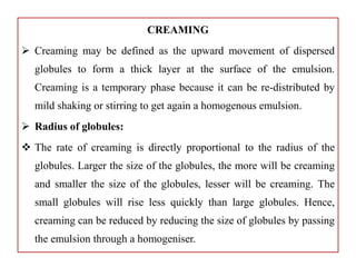 CREAMING
 Creaming may be defined as the upward movement of dispersed
globules to form a thick layer at the surface of the emulsion.
Creaming is a temporary phase because it can be re-distributed by
mild shaking or stirring to get again a homogenous emulsion.
 Radius of globules:
 The rate of creaming is directly proportional to the radius of the
globules. Larger the size of the globules, the more will be creaming
and smaller the size of the globules, lesser will be creaming. The
small globules will rise less quickly than large globules. Hence,
creaming can be reduced by reducing the size of globules by passing
the emulsion through a homogeniser.
 