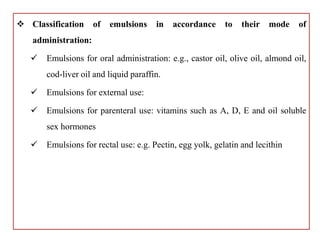  Classification of emulsions in accordance to their mode of
administration:
 Emulsions for oral administration: e.g., castor oil, olive oil, almond oil,
cod-liver oil and liquid paraffin.
 Emulsions for external use:
 Emulsions for parenteral use: vitamins such as A, D, E and oil soluble
sex hormones
 Emulsions for rectal use: e.g. Pectin, egg yolk, gelatin and lecithin
 