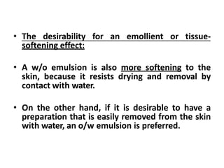 • The desirability for an emollient or tissue-
softening effect:
• A w/o emulsion is also more softening to the
skin, because it resists drying and removal by
contact with water.
• On the other hand, if it is desirable to have a
preparation that is easily removed from the skin
with water, an o/w emulsion is preferred.
 