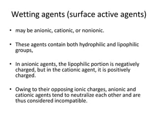 Wetting agents (surface active agents)
• may be anionic, cationic, or nonionic.
• These agents contain both hydrophilic and lipophilic
groups,
• In anionic agents, the lipophilic portion is negatively
charged, but in the cationic agent, it is positively
charged.
• Owing to their opposing ionic charges, anionic and
cationic agents tend to neutralize each other and are
thus considered incompatible.
 