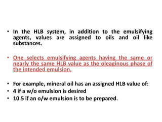 • In the HLB system, in addition to the emulsifying
agents, values are assigned to oils and oil like
substances.
• One selects emulsifying agents having the same or
nearly the same HLB value as the oleaginous phase of
the intended emulsion.
• For example, mineral oil has an assigned HLB value of:
• 4 if a w/o emulsion is desired
• 10.5 if an o/w emulsion is to be prepared.
 