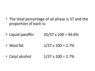 • The total percentage of oil phase is 37 and the
proportion of each is:
• Liquid paraffin 35/37 x 100 = 94.6%
• Wool fat 1/37 x 100 = 2.7%
• Cetyl alcohol 1/37 x 100 = 2.7%
 