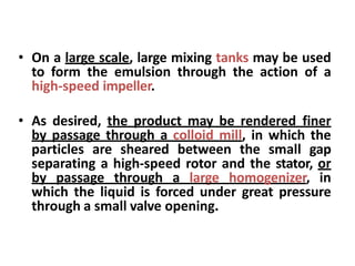 • On a large scale, large mixing tanks may be used
to form the emulsion through the action of a
high-speed impeller.
• As desired, the product may be rendered finer
by passage through a colloid mill, in which the
particles are sheared between the small gap
separating a high-speed rotor and the stator, or
by passage through a large homogenizer, in
which the liquid is forced under great pressure
through a small valve opening.
 