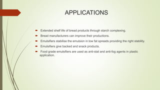 APPLICATIONS
 Extended shelf life of bread products through starch complexing.
 Bread manufacturers can improve their productions.
 Emulsifiers stabilise the emulsion in low fat spreads providing the right stability.
 Emulsifiers give backed and snack products.
 Food grade emulsifiers are used as anti-stat and anti-fog agents in plastic
application.
 
