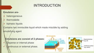INTRODUCTION
Emulsion are-
 heterogeneous
 thermolabile
 biphasic liquids
Contains two immiscible liquid which made miscible by adding
emulsifying agent
Emulsions are consist of 2 phases:
 Disperse or internal phase
 Continuous or external phase.
 