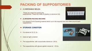 PACKING OF SUPPOSITORIES
 (1) DISPOSABLE MOLDS-
These are meant for packing the
suppositories. These are made of plastics or aluminum foil.
 (2) MODERN PACKING MACHINE
It is consist of roll of packing material which cut in the required size and rolled around each
suppositories.
 STORAGE CONDITION
 It is stored at 10-15 0c
 Used air tight container
 The suppositories with cocoa butter stored at < 30 0c.
 The suppositories with glycero-gelatin stored at < 35 0c.
 