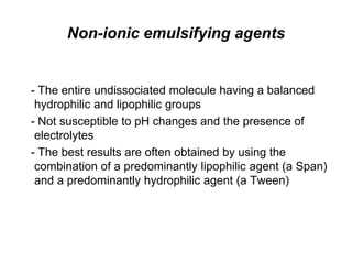 Non-ionic emulsifying agents
- The entire undissociated molecule having a balanced
hydrophilic and lipophilic groups
- Not susceptible to pH changes and the presence of
electrolytes
- The best results are often obtained by using the
combination of a predominantly lipophilic agent (a Span)
and a predominantly hydrophilic agent (a Tween)
 
