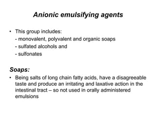 Anionic emulsifying agents
• This group includes:
- monovalent, polyvalent and organic soaps
- sulfated alcohols and
- sulfonates
Soaps:
• Being salts of long chain fatty acids, have a disagreeable
taste and produce an irritating and laxative action in the
intestinal tract – so not used in orally administered
emulsions
 