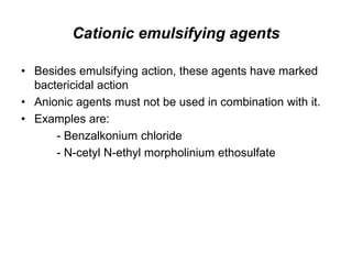 Cationic emulsifying agents
• Besides emulsifying action, these agents have marked
bactericidal action
• Anionic agents must not be used in combination with it.
• Examples are:
- Benzalkonium chloride
- N-cetyl N-ethyl morpholinium ethosulfate
 